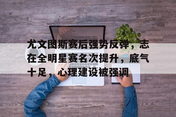 包含尤文图斯赛后强势反弹，志在全明星赛名次提升，底气十足，心理建设被强调的词条-开元登录